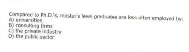 Compared to Ph.D.'s, master's level graduates are less often employed by:
A) universities
B) consulting firms
C) the private industry
D) the public sector