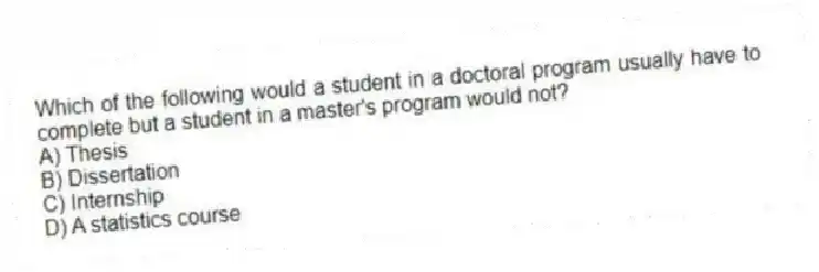 Which of the following would a student in a doctoral program usually have to complete but a student in a master's program would not?
A) Thesis
B) Dissertation
C) Internship
D) A statistics course