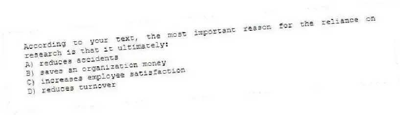 According to your text, the most important reason for the reliance on research is that it ultimately:
A) reduces accidents
B) saves an organization money
C) increases employee satisfaction
D) reduces turnover