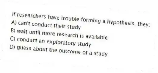 If researchers have trouble forming a hypothesis, they:
A) can't conduct their study
B) wait until more research is available
C) conduct an exploratory study
D) guess about the outcome of a study