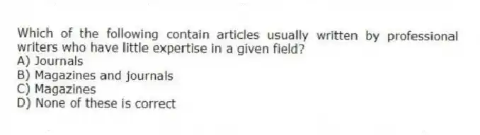Which of the following contain articles usually written by professional writers who have little expertise in a given field?
A) Journals
B) Magazines and journals
C) Magazines
D) None of these is correct