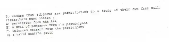 To ensure that subjects are participating in a study of their own free will, researchers must obtain :
A) permission from the APA
B) a writ of mandamus from the participant
C) informed consent from the participant
D) a valid control group