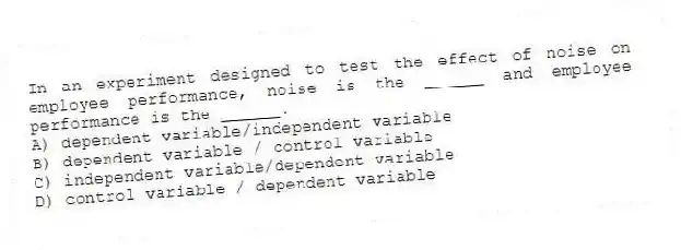 In an experiment designed to test the effect of noise on employee performance, noise is the ______ and employee performance is the ______.
A) dependent variable/independent variable
B) dependent variable / control variable
C) independent variable/dependent variable
D) control variable / dependent variable