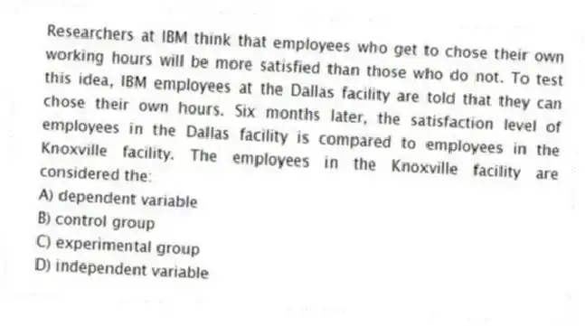 Researchers at IBM think that employees who get to chose their own working hours will be more satisfied than those who do not. To test this idea, IBM employees at the Dallas facility are told that they can chose their own hours. Six months later, the satisfaction level of employees in the Dallas facility is compared to employees in the Knoxville facility. The employees in the Knoxville facility are considered the:
A) dependent variable
B) control group
C) experimental group
D) independent variable