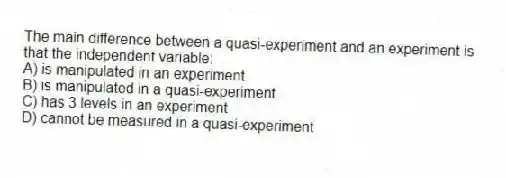 The main difference between a quasi-experiment and an experiment is that the independent variable:
A) is manipulated in an experiment
B) is manipulated in a quasi-experiment
C) has 3 levels in an experiment
D) cannot be measured in a quasi-experiment