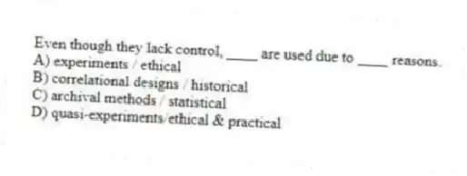 Even though they lack control, ____ are used due to ____ reasons.
A) experiments / ethical
B) correlational designs / historical
C) archival methods / statistical
D) quasi-experiments/ethical & practical