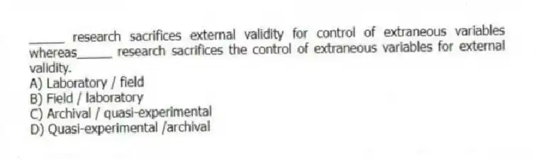_____ research sacrifices external validity for control of extraneous variables whereas_____ research sacrifices the control of extraneous variables for external validity.
A) Laboratory / field
B) Field / laboratory
C) Archival / quasi-experimental
D) Quasi-experimental /archival