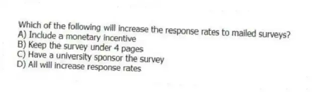 Which of the following will increase the response rates to mailed surveys?
A) Include a monetary incentive
B) Keep the survey under 4 pages
C) Have a university sponsor the survey
D) All will increase response rates