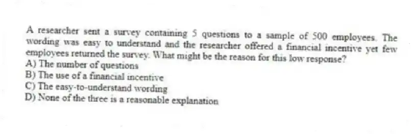 A researcher sent a survey containing 5 questions to a sample of 500 employees. The wording was easy to understand and the researcher offered a financial incentive yet few employees returned the survey. What might be the reason for this low response?
A) The number of questions
B) The use of a financial incentive
C) The easy-to-understand wording
D) None of the three is a reasonable explanation
