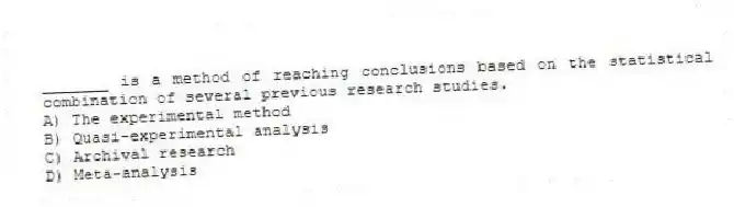 _______ is a method of reaching conclusions based on the statistical combination of several previous research studies.
A) The experimental method
B) Quasi-experimental analysis
C) Archival research
D) Meta-analysis