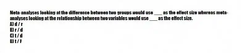 Meta-analyses looking at the difference between two groups would use ___ as the effect size whereas meta-analyses looking at the relationship between two variables would use ___ as the effect size.
A) d / r
B) r / d
C) t / d
D) t / F