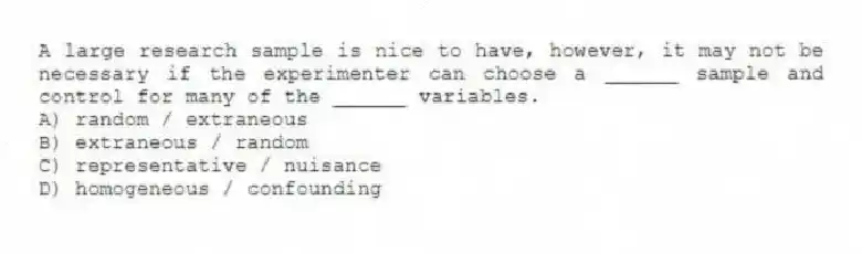 A large research sample is nice to have, however, it may not be necessary if the experimenter can choose a ______ sample and control for many of the ______ variables.
A) random / extraneous
B) extraneous / random
C) representative / nuisance
D) homogeneous / confounding
