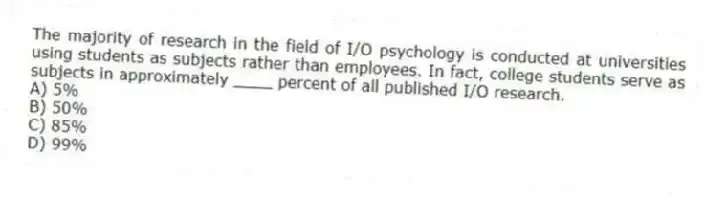 The majority of research in the field of I/O psychology is conducted at universities using students as subjects rather than employees. In fact, college students serve as subjects in approximately ____ percent of all published I/O research.
A) 5%
B) 50%
C) 85%
D) 99%