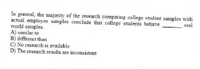 In general, the majority of the research comparing college student samples with actual employee samples conclude that college students behave _______ real world samples.
A) similar to
B) different than
C) No research is available
D) The research results are inconsistent