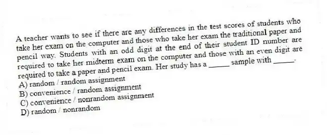 A teacher wants to see if there are any differences in the test scores of students who take her exam on the computer and those who take her exam the traditional paper and pencil way. Students with an odd digit at the end of their student ID number are required to take her midterm exam on the computer and those with an even digit are required to take a paper and pencil exam. Her study has a _____ sample with _____.
A) random / random assignment
B) convenience / random assignment
C) convenience / nonrandom assignment
D) random / nonrandom