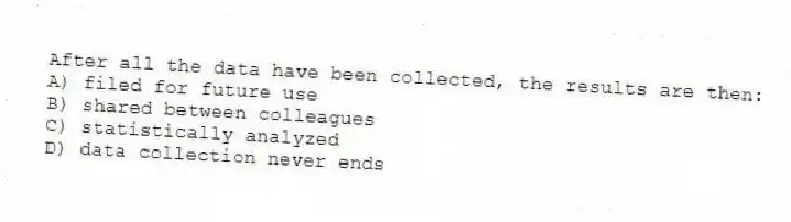 After all the data have been collected, the results are then:
A) filed for future use
B) shared between colleagues
C) statistically analyzed
D) data collection never ends
