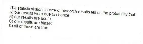 The statistical significance of research results tell us the probability that:
A) our results were due to chance
B) our results are useful
C) our results are biased
D) all of these are true