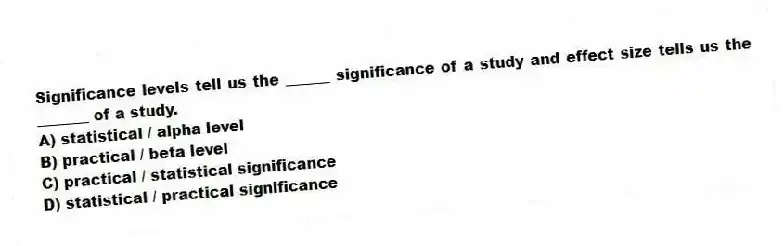 Significance levels tell us the ______ significance of a study and effect size tells us the _______ of a study.
A) statistical / alpha level
B) practical / beta level
C) practical / statistical significance
D) statistical / practical significance