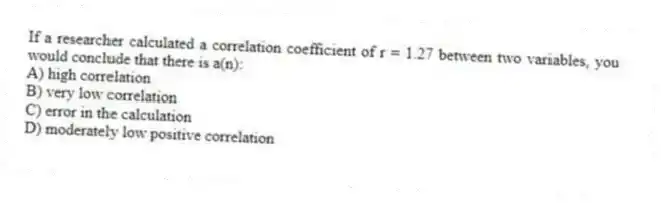 If a researcher calculated a correlation coefficient of r = 1.27 between two variables, you would conclude that there is a(n):
A) high correlation
B) very low correlation
C) error in the calculation
D) moderately low positive correlation