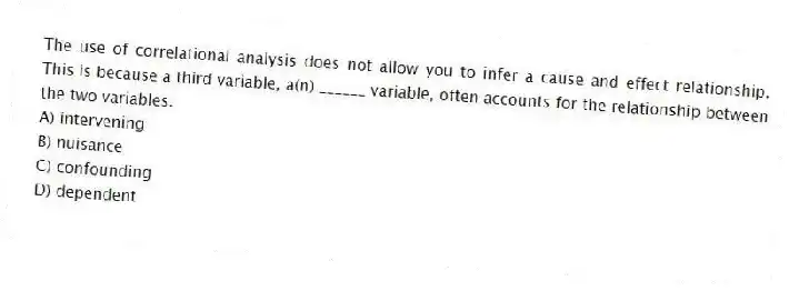 The use of correlational analysis does not allow you to infer a cause and effect relationship. This is because a third variable, a(n) ______ variable, often accounts for the relationship between the two variables.
A) intervening
B) nuisance
C) confounding
D) dependent