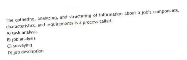 The gathering, analyzing, and structuring of information about a job's components, characteristics, and requirements is a process called:
A) task analysis
B) job analysis
C) surveying
D) job description