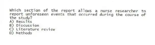 Which section of the report allows a nurse researcher to report unforeseen events that occurred during the course of the study?
A) Results
B) Discussion
C) Literature review
D) Methods