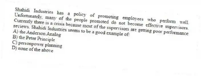 Shahidi Industries has a policy of promoting employees who perform well. Unfortunately, many of the people promoted do not become effective supervisors. Currently there is a crisis because most of the supervisors are getting poor performance reviews. Shahidi Industries seems to be a good example of:
A) the Anderson Analog
B) the Peter Principle
C) personpower planning
D) none of the above