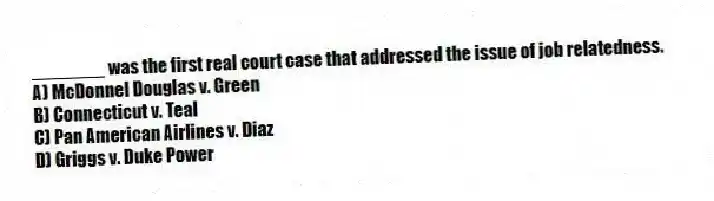 _______ was the first real court case that addressed the issue of job relatedness.
A) McDonnel Douglas v. Green
B) Connecticut v. Teal
C) Pan American Airlines v. Diaz
D) Griggs v. Duke Power