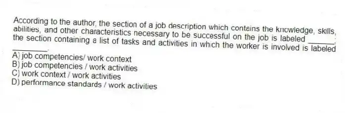According to the author, the section of a job description which contains the knowledge, skills, abilities, and other characteristics necessary to be successful on the job is labeled ______; the section containing a list of tasks and activities in which the worker is involved is labeled ________.
A) job competencies/ work context
B) job competencies / work activities
C) work context / work activities
D) performance standards / work activities
