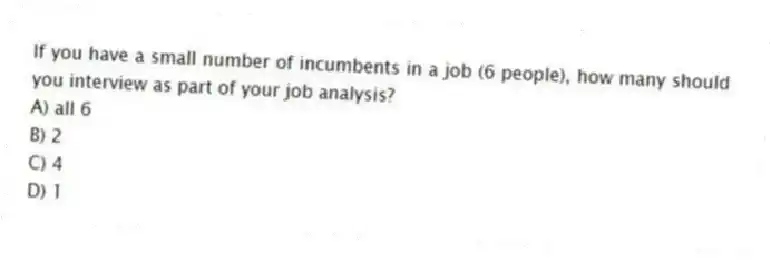 If you have a small number of incumbents in a job (6 people), how many should you interview as part of your job analysis?
A) all 6
B) 2
C) 4
D) 1