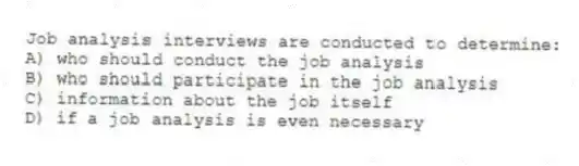 Job analysis interviews are conducted to determine:
A) who should conduct the job analysis
B) who should participate in the job analysis
C) information about the job itself
D) if a job analysis is even necessary