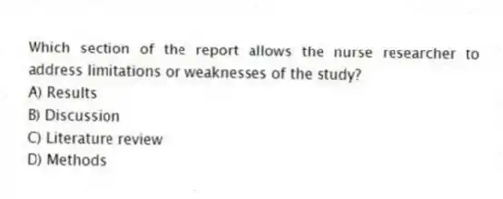 Which section of the report allows the nurse researcher to address limitations or weaknesses of the study?
A) Results
B) Discussion
C) Literature review
D) Methods