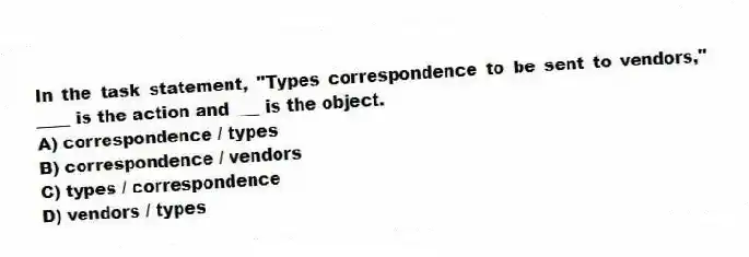 In the task statement, "Types correspondence to be sent to vendors," ____ is the action and ___ is the object.
A) correspondence / types
B) correspondence / vendors
C) types / correspondence
D) vendors / types