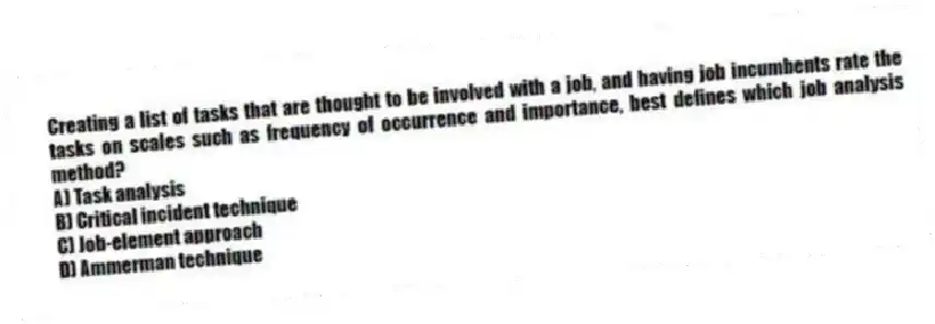 Creating a list of tasks that are thought to be involved with a job, and having job incumbents rate the tasks on scales such as frequency of occurrence and importance, best defines which job analysis method?
A) Task analysis
B) Critical incident technique
C) Job-element approach
D) Ammerman technique
