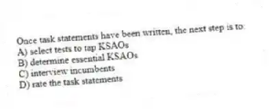 Once task statements have been written, the next step is to:
A) select tests to tap KSAOs
B) determine essential KSAOs
C) interview incumbents
D) rate the task statements