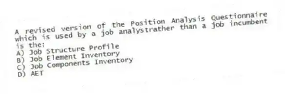 A revised version of the Position Analysis Questionnaire which is used by a job analystrather than a job incumbent is the:
A) Job Structure Profile
B) Job Element Inventory
C) Job Components Inventory
D) AET