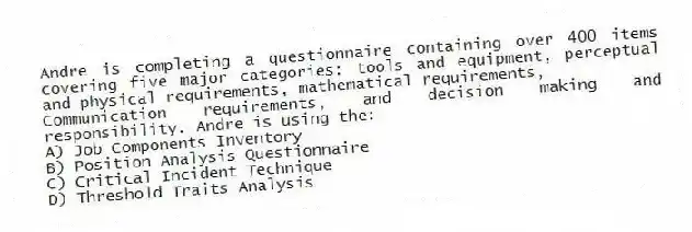 Andre is completing a questionnaire containing over 400 items covering five major categories: tools and equipment, perceptual and physical requirements, mathematical requirements,
Communication requirements, and decision making and responsibility. Andre is using the:
A) Job Components Inventory
B) Position Analysis Questionnaire
C) Critical Incident Technique
D) Threshold Traits Analysis