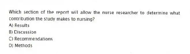 Which section of the report will allow the nurse researcher to determine what contribution the study makes to nursing?
A) Results
B) Discussion
C) Recommendations
D) Methods