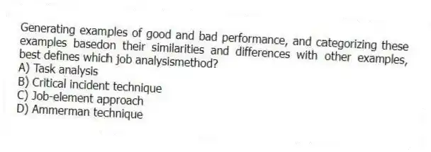 Generating examples of good and bad performance, and categorizing these examples basedon their similarities and differences with other examples, best defines which job analysismethod?
A) Task analysis
B) Critical incident technique
C) Job-element approach
D) Ammerman technique