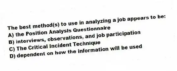 The best method(s) to use in analyzing a job appears to be:
A) the Position Analysis Questionnaire
B) interviews, observations, and job participation
C) The Critical Incident Technique
D) dependent on how the information will be used