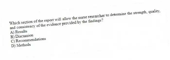 Which section of the report will allow the nurse researcher to determine the strength, quality, and consistency of the evidence provided by the findings?
A) Results
B) Discussion
C) Recommendations
D) Methods