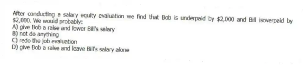 After conducting a salary equity evaluation we find that Bob is underpaid by $2,000 and Bill isoverpaid by $2,000. We would probably:
A) give Bob a raise and lower Bill's salary
B) not do anything
C) redo the job evaluation
D) give Bob a raise and leave Bill's salary alone