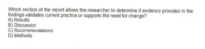 Which section of the report allows the researcher to determine if evidence provided in the findings validates current practice or supports the need for change?
A) Results
B) Discussion
C) Recommendations
D) Methods