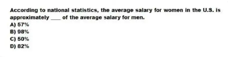 According to national statistics, the average salary for women in the U.S. is approximately ____ of the average salary for men.
A) 57%
B) 98%
C) 50%
D) 82%
