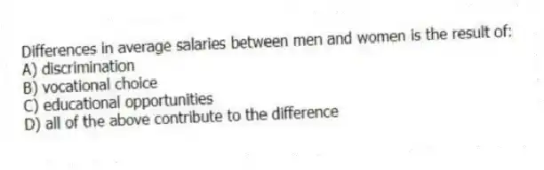 Differences in average salaries between men and women is the result of:
A) discrimination
B) vocational choice
C) educational opportunities
D) all of the above contribute to the difference