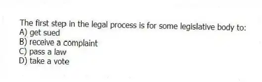 The first step in the legal process is for some legislative body to:
A) get sued
B) receive a complaint
C) pass a law
D) take a vote
