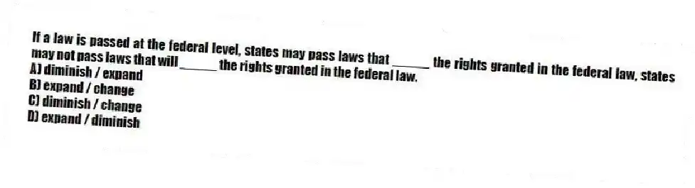 If a law is passed at the federal level, states may pass laws that _____ the rights granted in the federal law, states may not pass laws that will _____ the rights granted in the federal law.
A) diminish / expand
B) expand / change
C) diminish / change
D) expand / diminish