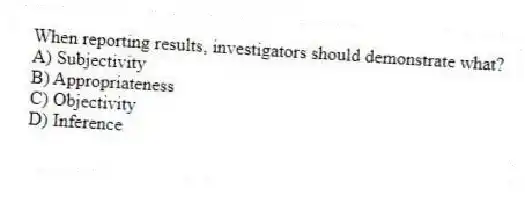 When reporting results, investigators should demonstrate what?
A) Subjectivity
B) Appropriateness
C) Objectivity
D) Inference