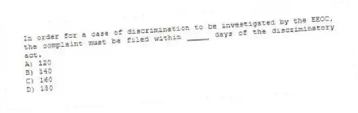 In order for a case of discrimination to be investigated by the EEOC, the complaint must be filed within _____ days of the discriminatory act.
A) 120
B) 140
C) 160
D) 180