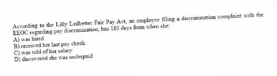 According to the Lilly Ledbetter Fair Pay Act, an employee filing a discrimination complaint with the EEOC regarding pay discrimination, has 180 days from when she:
A) was hired
B) received her last pay check
C) was told of her salary
D) discovered she was underpaid